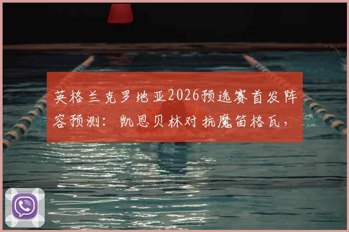 英格兰克罗地亚2026预选赛首发阵容预测:凯恩贝林对抗魔笛格瓦,历史交锋记录与核心对位全解析