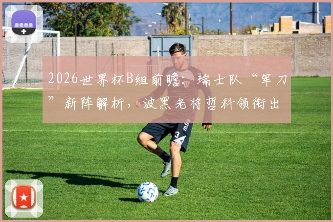 2026世界杯B组前瞻:瑞士队“军刀”新阵解析,波黑老将哲科领衔出战,小组出线形势全览