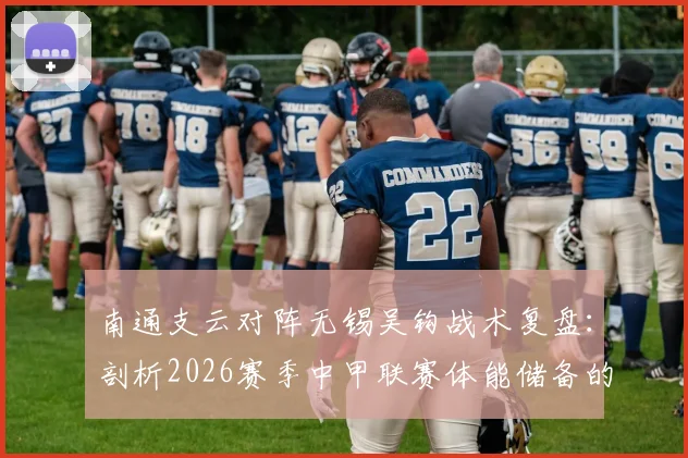 南通支云对阵无锡吴钩战术复盘:剖析2026赛季中甲联赛体能储备的重要性及球队保级前景展望