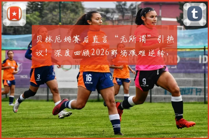 贝林厄姆赛后直言“无所谓”引热议！深度回顾2026那场艰难逆转，图赫尔不满球队表现说了啥？