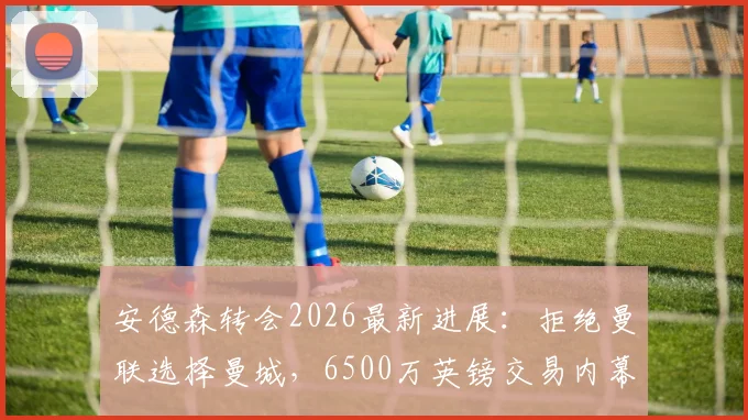 安德森转会2026最新进展:拒绝曼联选择曼城,6500万英镑交易内幕深度解读
