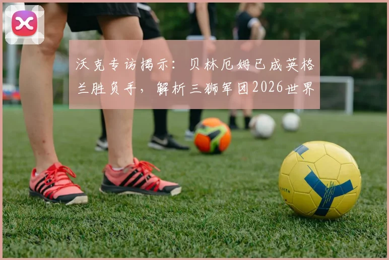 沃克专访揭示：贝林厄姆已成英格兰胜负手，解析三狮军团2026世界杯争冠阵容与关键战术