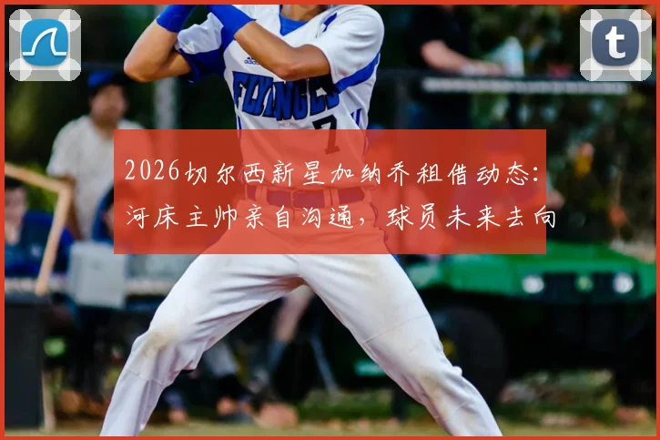 2026切尔西新星加纳乔租借动态:河床主帅亲自沟通,球员未来去向与租借前景深度分析