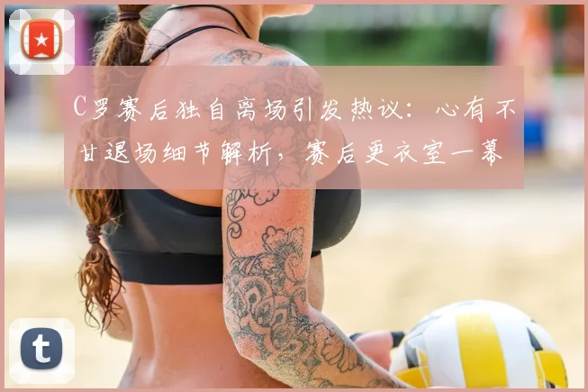 C罗赛后独自离场引发热议:心有不甘退场细节解析,赛后更衣室一幕曝光