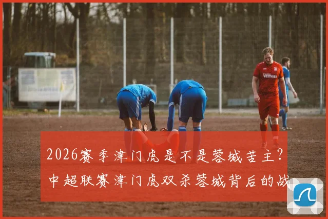 2026赛季津门虎是不是蓉城苦主？中超联赛津门虎双杀蓉城背后的战术与心态分析，能否延续？