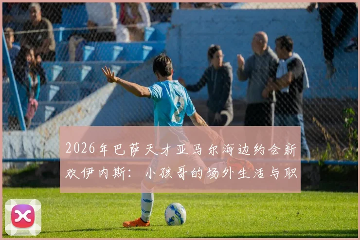 2026年巴萨天才亚马尔海边约会新欢伊内斯：小孩哥的场外生活与职业平衡引热议